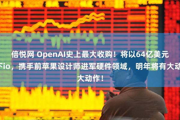 倍悦网 OpenAI史上最大收购！将以64亿美元拿下io，携手前苹果设计师进军硬件领域，明年将有大动作！
