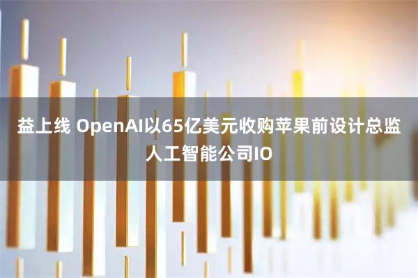 益上线 OpenAI以65亿美元收购苹果前设计总监人工智能公司IO