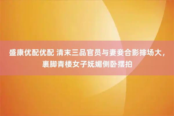 盛康优配优配 清末三品官员与妻妾合影排场大，裹脚青楼女子妩媚侧卧摆拍