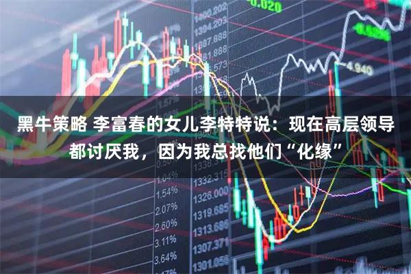 黑牛策略 李富春的女儿李特特说：现在高层领导都讨厌我，因为我总找他们“化缘”