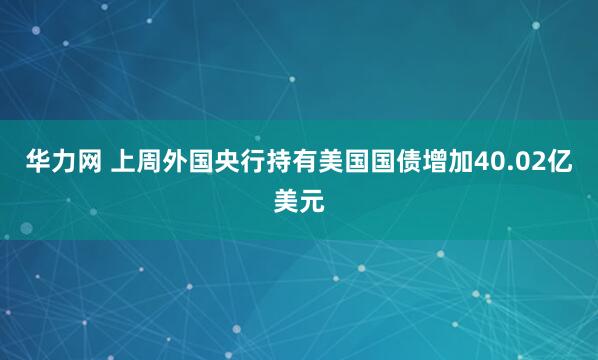 华力网 上周外国央行持有美国国债增加40.02亿美元