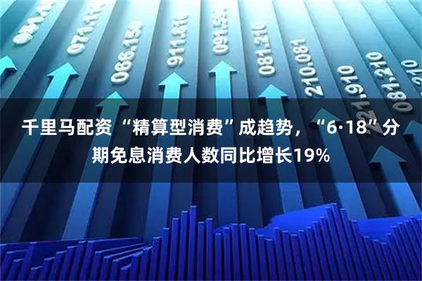 千里马配资 “精算型消费”成趋势，“6·18”分期免息消费人数同比增长19%