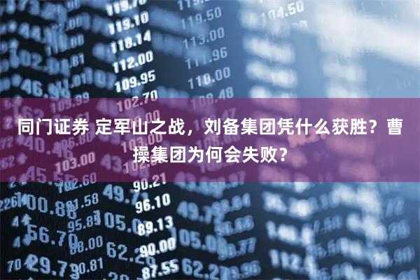 同门证券 定军山之战，刘备集团凭什么获胜？曹操集团为何会失败？