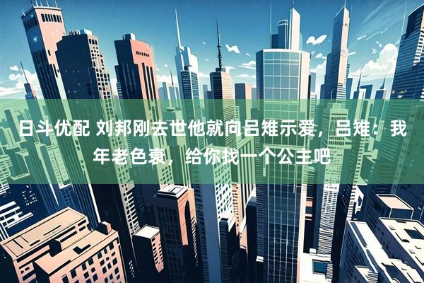 日斗优配 刘邦刚去世他就向吕雉示爱，吕雉：我年老色衰，给你找一个公主吧