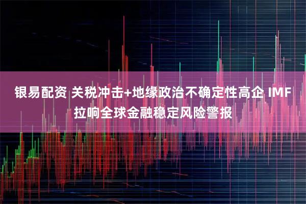 银易配资 关税冲击+地缘政治不确定性高企 IMF拉响全球金融稳定风险警报