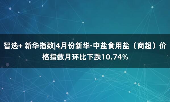 智选+ 新华指数|4月份新华·中盐食用盐(商超)价格指数月环比下跌10.74%