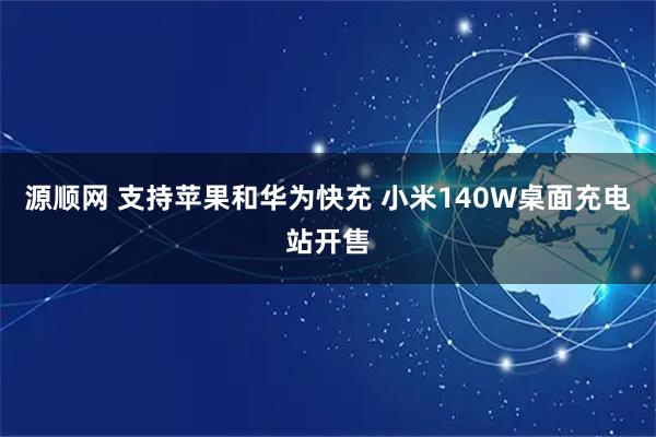 源顺网 支持苹果和华为快充 小米140W桌面充电站开售