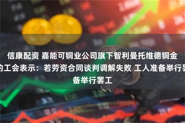 信康配资 嘉能可铜业公司旗下智利曼托维德铜金矿的工会表示：若劳资合同谈判调解失败 工人准备举行罢工