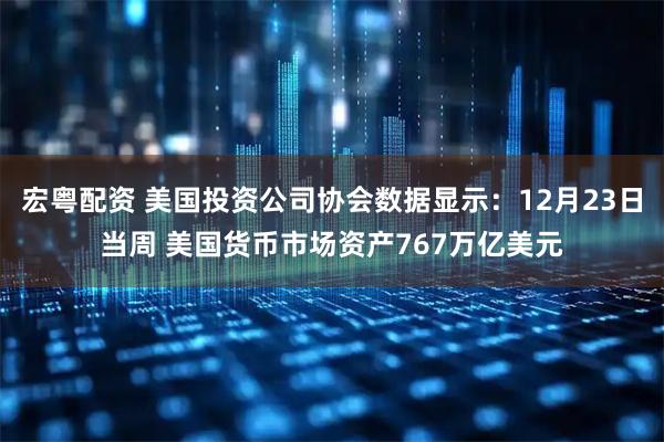 宏粤配资 美国投资公司协会数据显示：12月23日当周 美国货币市场资产767万亿美元