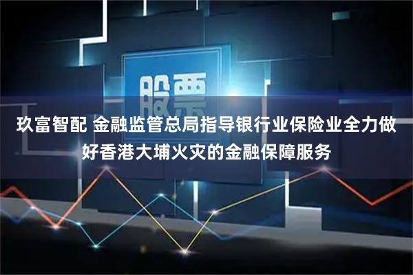 玖富智配 金融监管总局指导银行业保险业全力做好香港大埔火灾的金融保障服务