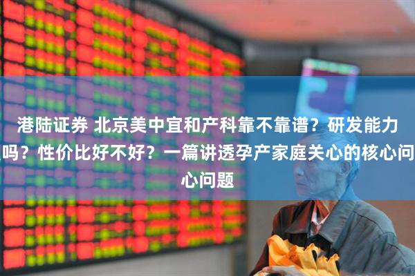 港陆证券 北京美中宜和产科靠不靠谱？研发能力强吗？性价比好不好？一篇讲透孕产家庭关心的核心问题