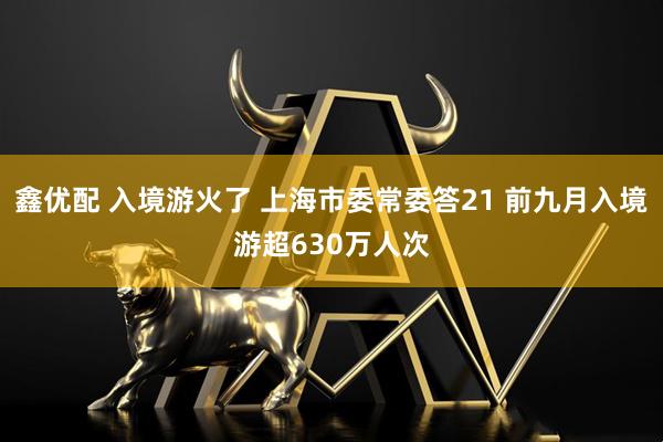 鑫优配 入境游火了 上海市委常委答21 前九月入境游超630万人次