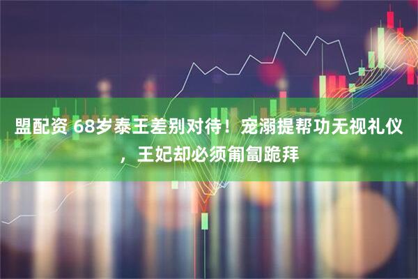 盟配资 68岁泰王差别对待！宠溺提帮功无视礼仪，王妃却必须匍匐跪拜