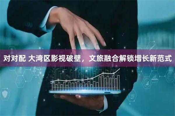 对对配 大湾区影视破壁，文旅融合解锁增长新范式