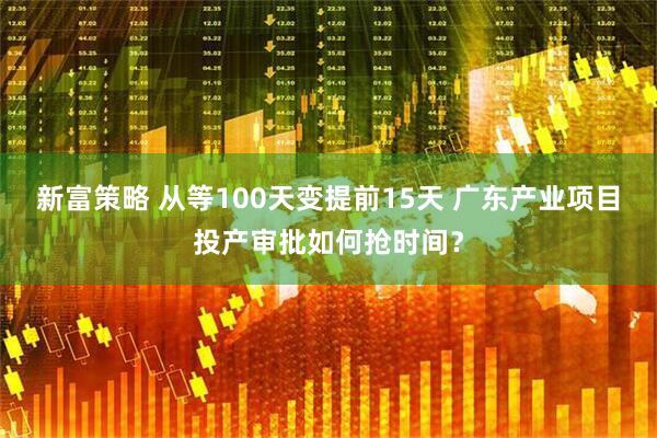 新富策略 从等100天变提前15天 广东产业项目投产审批如何抢时间？