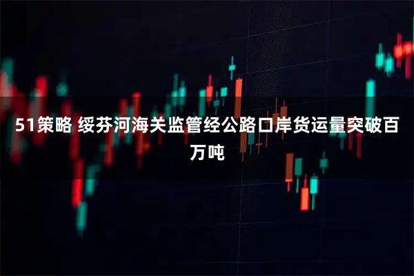 51策略 绥芬河海关监管经公路口岸货运量突破百万吨