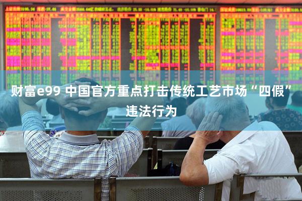 财富e99 中国官方重点打击传统工艺市场“四假”违法行为